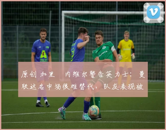原创 加里・内维尔警告英力士：曼联这名中场很难替代，队友表现被赞 “离谱”