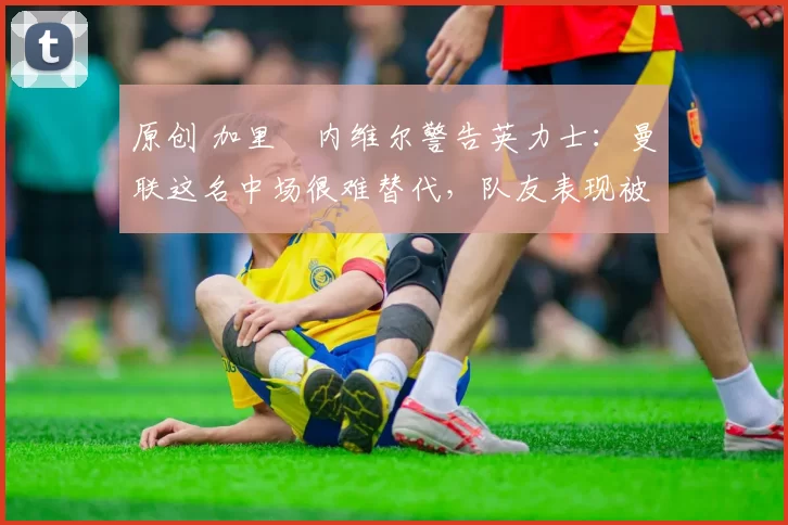 原创 加里・内维尔警告英力士:曼联这名中场很难替代,队友表现被赞 “离谱”