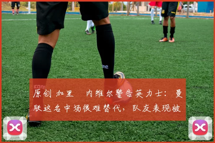 原创 加里・内维尔警告英力士：曼联这名中场很难替代，队友表现被赞 “离谱”