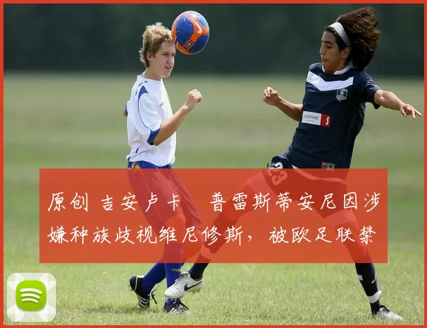 原创 吉安卢卡・普雷斯蒂安尼因涉嫌种族歧视维尼修斯，被欧足联禁赛