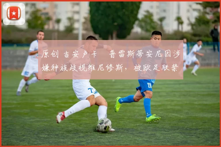 原创 吉安卢卡・普雷斯蒂安尼因涉嫌种族歧视维尼修斯,被欧足联禁赛