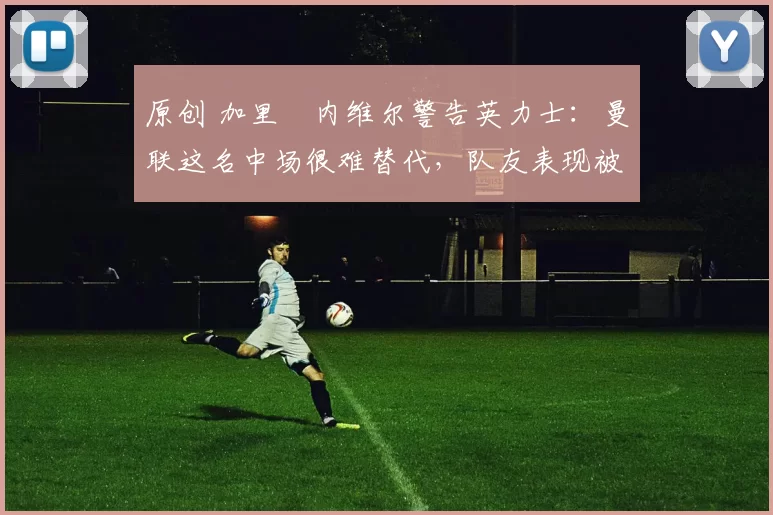 原创 加里・内维尔警告英力士：曼联这名中场很难替代，队友表现被赞 “离谱”