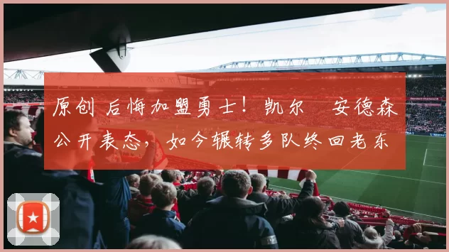 原创 后悔加盟勇士！凯尔・安德森公开表态，如今辗转多队终回老东家