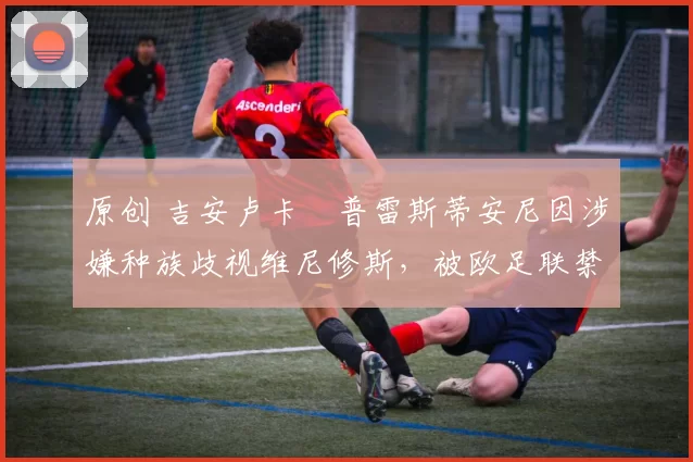 原创 吉安卢卡・普雷斯蒂安尼因涉嫌种族歧视维尼修斯，被欧足联禁赛