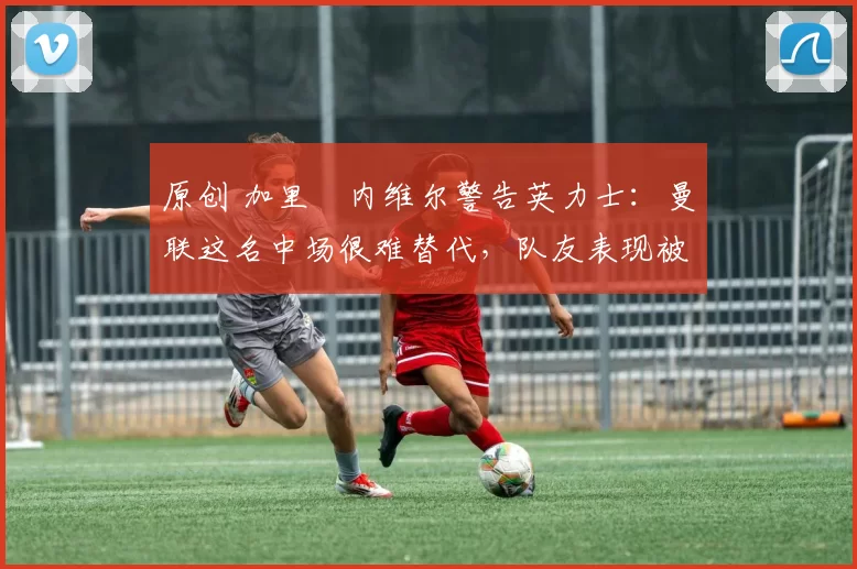 原创 加里・内维尔警告英力士：曼联这名中场很难替代，队友表现被赞 “离谱”