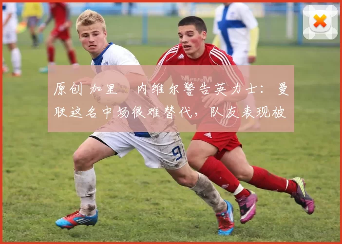 原创 加里・内维尔警告英力士:曼联这名中场很难替代,队友表现被赞 “离谱”