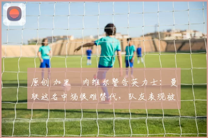 原创 加里・内维尔警告英力士：曼联这名中场很难替代，队友表现被赞 “离谱”