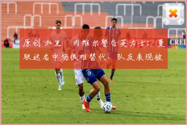 原创 加里・内维尔警告英力士：曼联这名中场很难替代，队友表现被赞 “离谱”