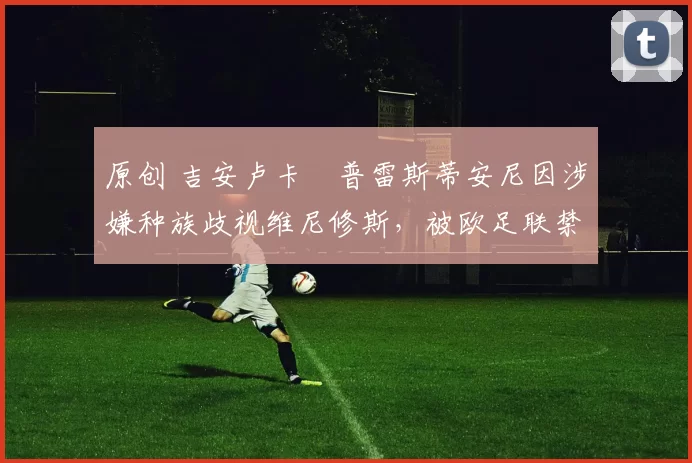 原创 吉安卢卡・普雷斯蒂安尼因涉嫌种族歧视维尼修斯，被欧足联禁赛