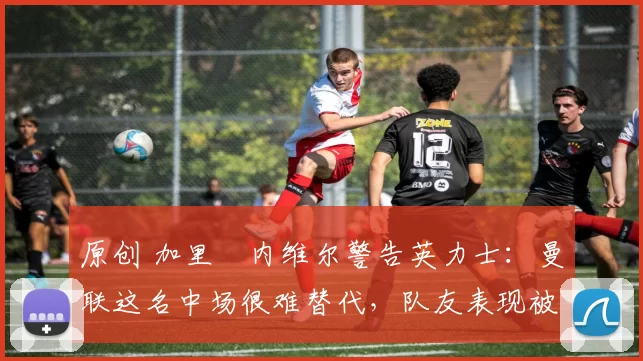 原创 加里・内维尔警告英力士：曼联这名中场很难替代，队友表现被赞 “离谱”