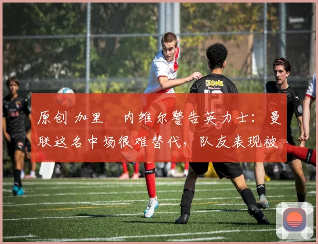原创 加里・内维尔警告英力士:曼联这名中场很难替代,队友表现被赞 “离谱”