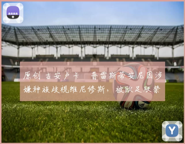 原创 吉安卢卡・普雷斯蒂安尼因涉嫌种族歧视维尼修斯，被欧足联禁赛