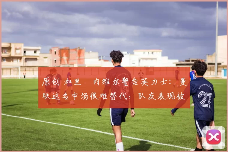 原创 加里・内维尔警告英力士：曼联这名中场很难替代，队友表现被赞 “离谱”