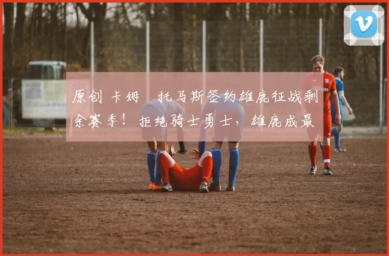 原创 卡姆・托马斯签约雄鹿征战剩余赛季！拒绝骑士勇士，雄鹿成最优选