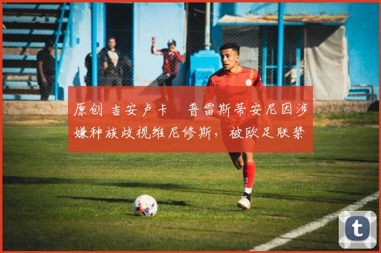 原创 吉安卢卡・普雷斯蒂安尼因涉嫌种族歧视维尼修斯，被欧足联禁赛