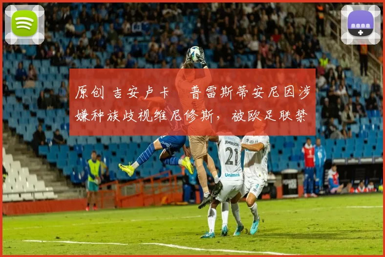 原创 吉安卢卡・普雷斯蒂安尼因涉嫌种族歧视维尼修斯，被欧足联禁赛