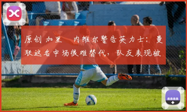 原创 加里・内维尔警告英力士：曼联这名中场很难替代，队友表现被赞 “离谱”