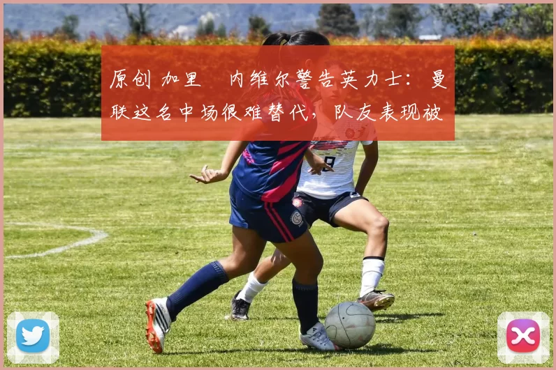 原创 加里・内维尔警告英力士：曼联这名中场很难替代，队友表现被赞 “离谱”