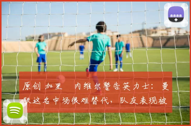 原创 加里・内维尔警告英力士：曼联这名中场很难替代，队友表现被赞 “离谱”