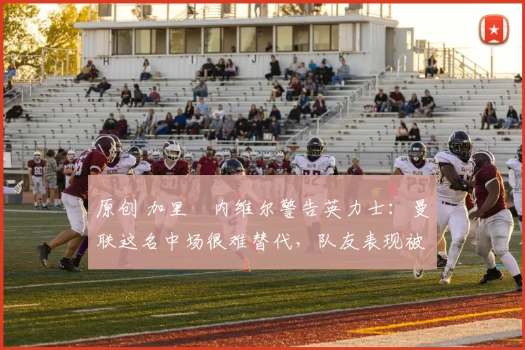 原创 加里・内维尔警告英力士：曼联这名中场很难替代，队友表现被赞 “离谱”