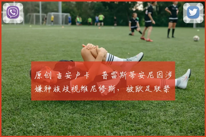 原创 吉安卢卡・普雷斯蒂安尼因涉嫌种族歧视维尼修斯，被欧足联禁赛