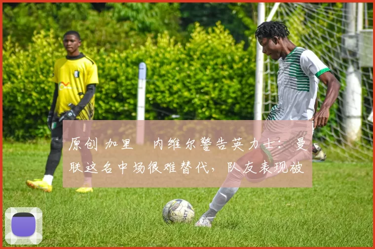 原创 加里・内维尔警告英力士:曼联这名中场很难替代,队友表现被赞 “离谱”