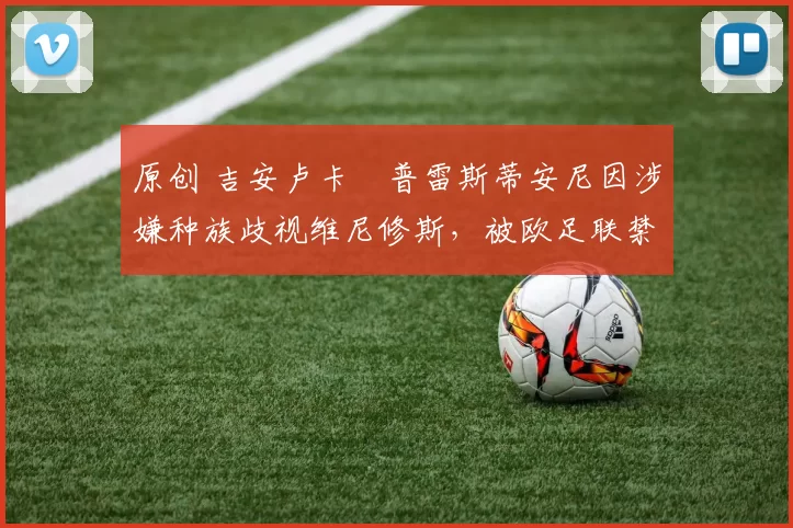 原创 吉安卢卡・普雷斯蒂安尼因涉嫌种族歧视维尼修斯，被欧足联禁赛