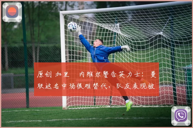 原创 加里・内维尔警告英力士:曼联这名中场很难替代,队友表现被赞 “离谱”