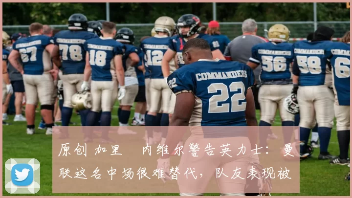 原创 加里・内维尔警告英力士：曼联这名中场很难替代，队友表现被赞 “离谱”