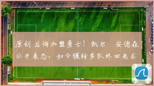 原创 后悔加盟勇士！凯尔・安德森公开表态，如今辗转多队终回老东家