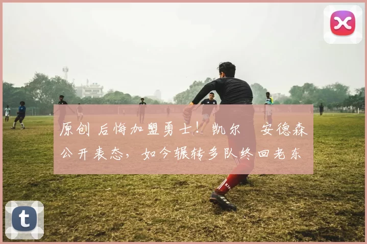 原创 后悔加盟勇士！凯尔・安德森公开表态，如今辗转多队终回老东家