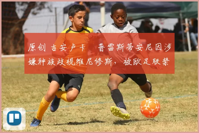 原创 吉安卢卡・普雷斯蒂安尼因涉嫌种族歧视维尼修斯，被欧足联禁赛