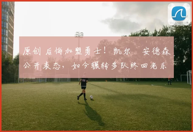 原创 后悔加盟勇士!凯尔・安德森公开表态,如今辗转多队终回老东家