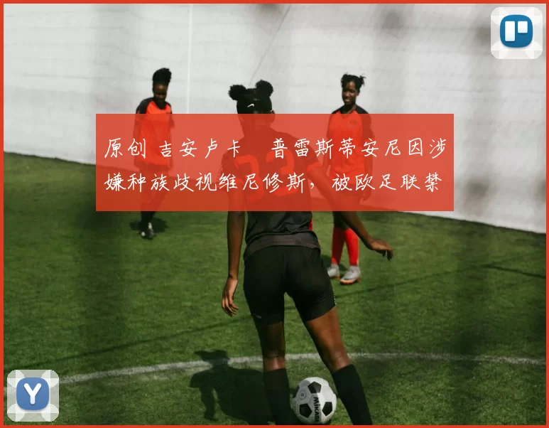 原创 吉安卢卡・普雷斯蒂安尼因涉嫌种族歧视维尼修斯,被欧足联禁赛