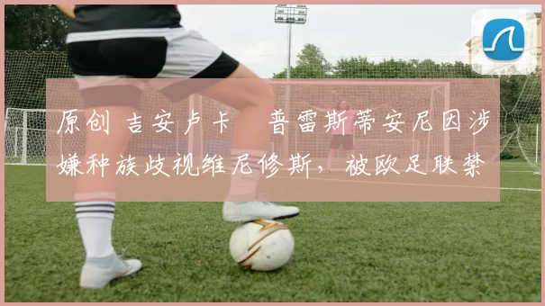 原创 吉安卢卡・普雷斯蒂安尼因涉嫌种族歧视维尼修斯，被欧足联禁赛