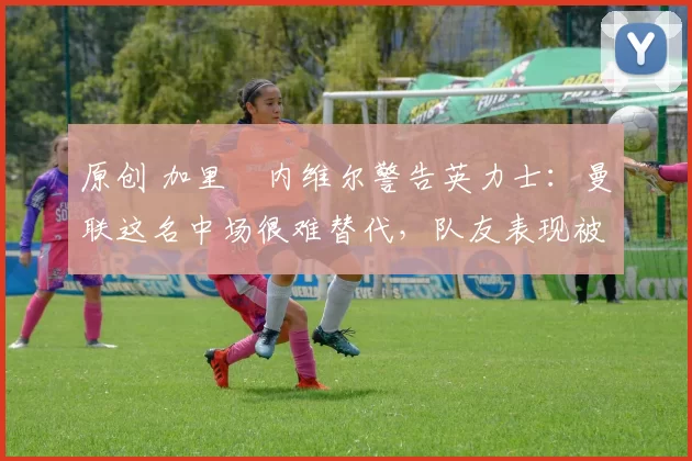 原创 加里・内维尔警告英力士:曼联这名中场很难替代,队友表现被赞 “离谱”