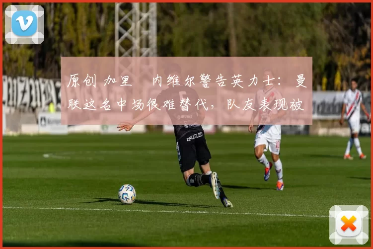 原创 加里・内维尔警告英力士：曼联这名中场很难替代，队友表现被赞 “离谱”