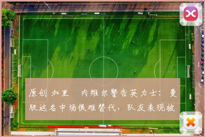 原创 加里・内维尔警告英力士：曼联这名中场很难替代，队友表现被赞 “离谱”