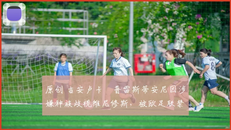 原创 吉安卢卡・普雷斯蒂安尼因涉嫌种族歧视维尼修斯，被欧足联禁赛