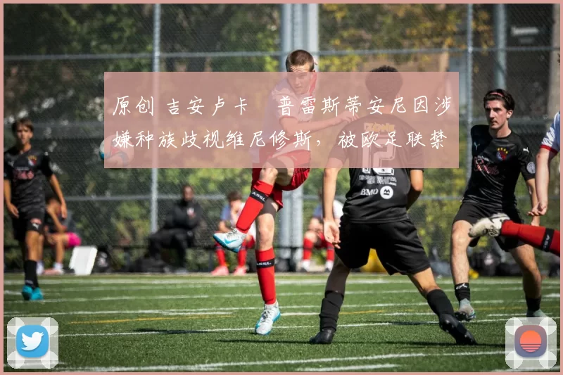 原创 吉安卢卡・普雷斯蒂安尼因涉嫌种族歧视维尼修斯，被欧足联禁赛