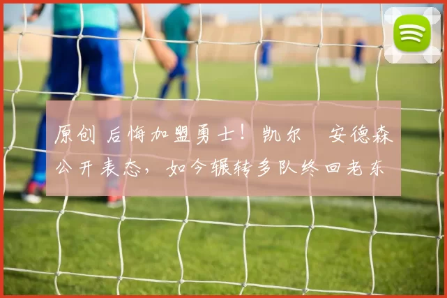 原创 后悔加盟勇士！凯尔・安德森公开表态，如今辗转多队终回老东家