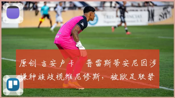 原创 吉安卢卡・普雷斯蒂安尼因涉嫌种族歧视维尼修斯,被欧足联禁赛