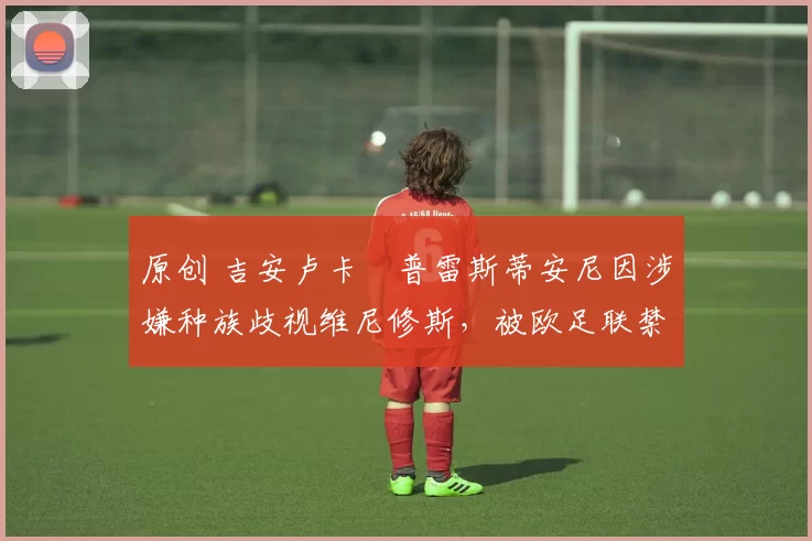 原创 吉安卢卡・普雷斯蒂安尼因涉嫌种族歧视维尼修斯，被欧足联禁赛