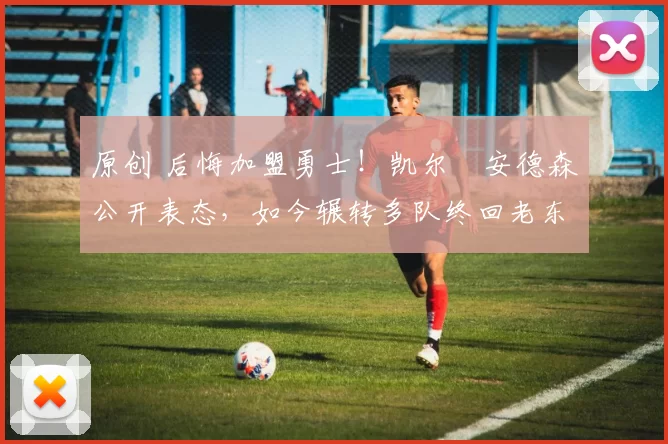 原创 后悔加盟勇士!凯尔・安德森公开表态,如今辗转多队终回老东家