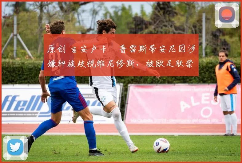 原创 吉安卢卡・普雷斯蒂安尼因涉嫌种族歧视维尼修斯，被欧足联禁赛