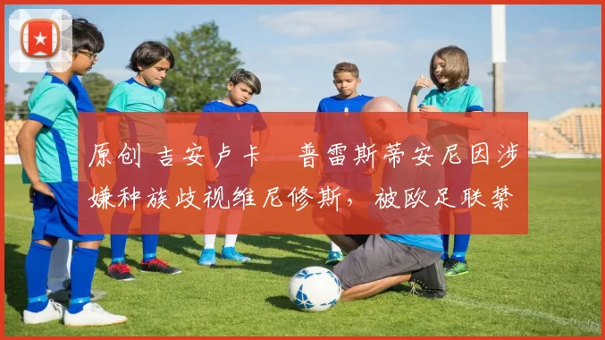 原创 吉安卢卡・普雷斯蒂安尼因涉嫌种族歧视维尼修斯,被欧足联禁赛