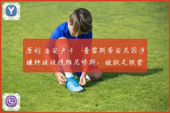 原创 吉安卢卡・普雷斯蒂安尼因涉嫌种族歧视维尼修斯,被欧足联禁赛