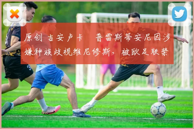 原创 吉安卢卡・普雷斯蒂安尼因涉嫌种族歧视维尼修斯,被欧足联禁赛