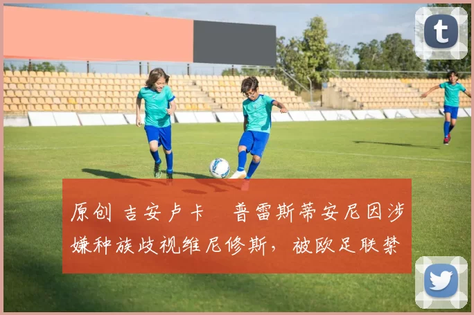 原创 吉安卢卡・普雷斯蒂安尼因涉嫌种族歧视维尼修斯，被欧足联禁赛