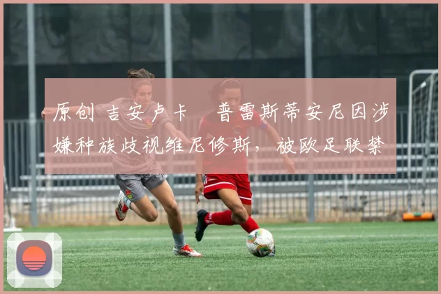 原创 吉安卢卡・普雷斯蒂安尼因涉嫌种族歧视维尼修斯,被欧足联禁赛